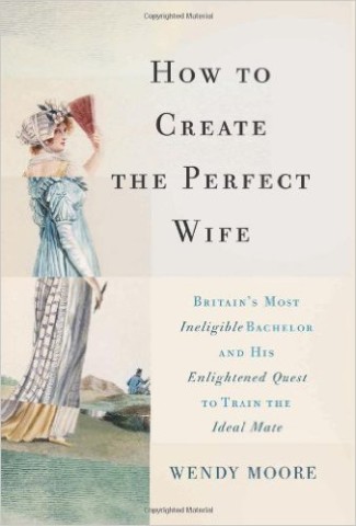 How to Create the Perfect Wife: Britain's Most Ineligible Bachelor and His Enlightened Quest to Train the Ideal Mate by Wendy Moore